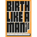 Birth Like a Man: A Field Guide for Future Fathers - Paperback