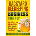 Backyard Beekeeping Business Strat Up: How to Start, Run & Grow a Million Dollar Organic Honey Business From Home! - Paperback
