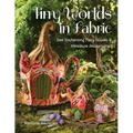 Tiny Worlds in Fabric: Sew Enchanting Fairy Houses & Miniature Masterpieces - Paperback